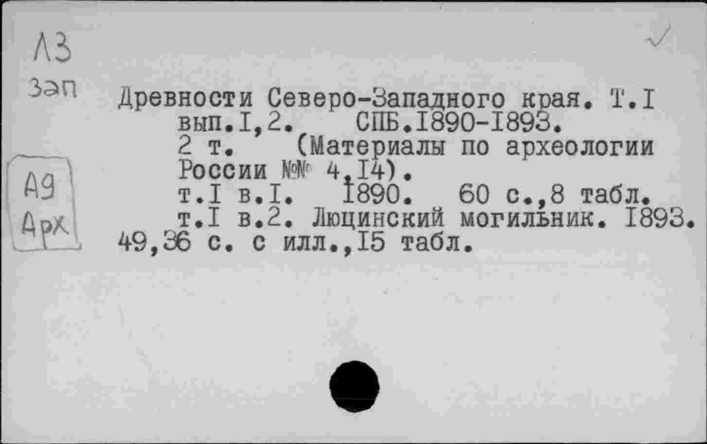 ﻿Л5
Jan
Гм'
Древности Северо-Западного края. T.I вып.1,2. СПБ.1890-1893. 2т. (Материалы по археологии России N°Nr 4,14). т.І в.I. 1890.	60 с.,8 табл.
т.1 в.2. Люцинский могильник. 1893.
49,36 с. с илл.,15 табл.